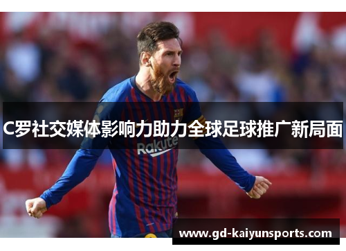 C罗社交媒体影响力助力全球足球推广新局面 C罗社交媒体影响力助力全球足球推广新局面